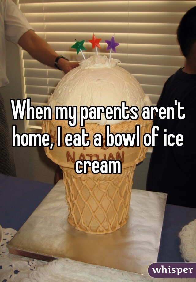 When my parents aren't home, I eat a bowl of ice cream
