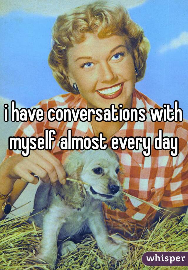 i have conversations with myself almost every day 