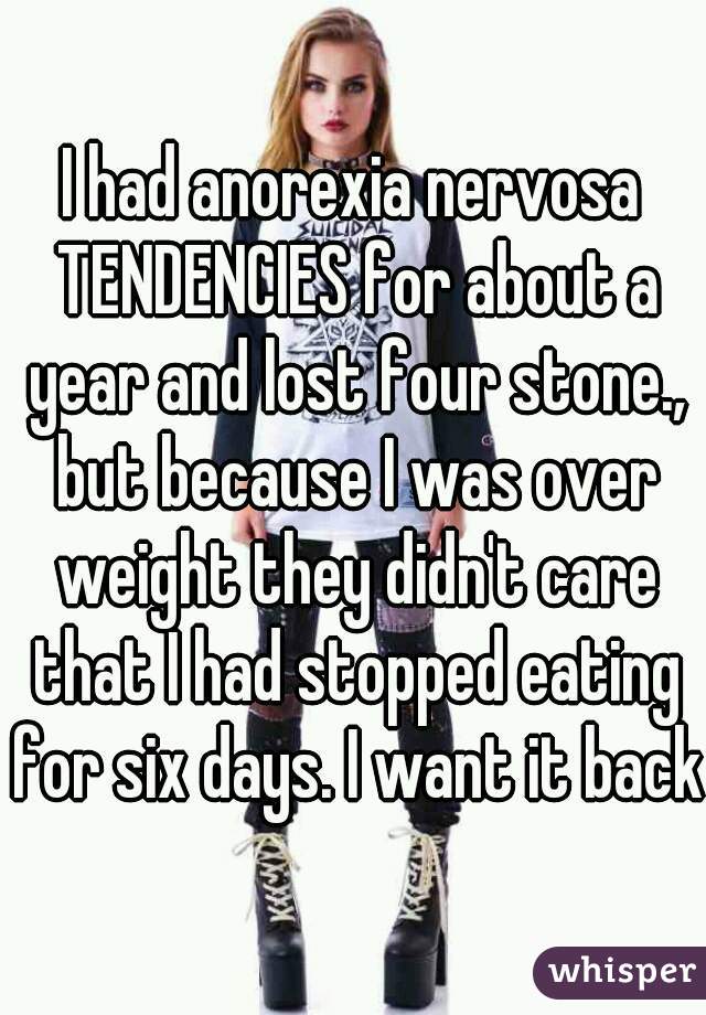 I had anorexia nervosa TENDENCIES for about a year and lost four stone., but because I was over weight they didn't care that I had stopped eating for six days. I want it back