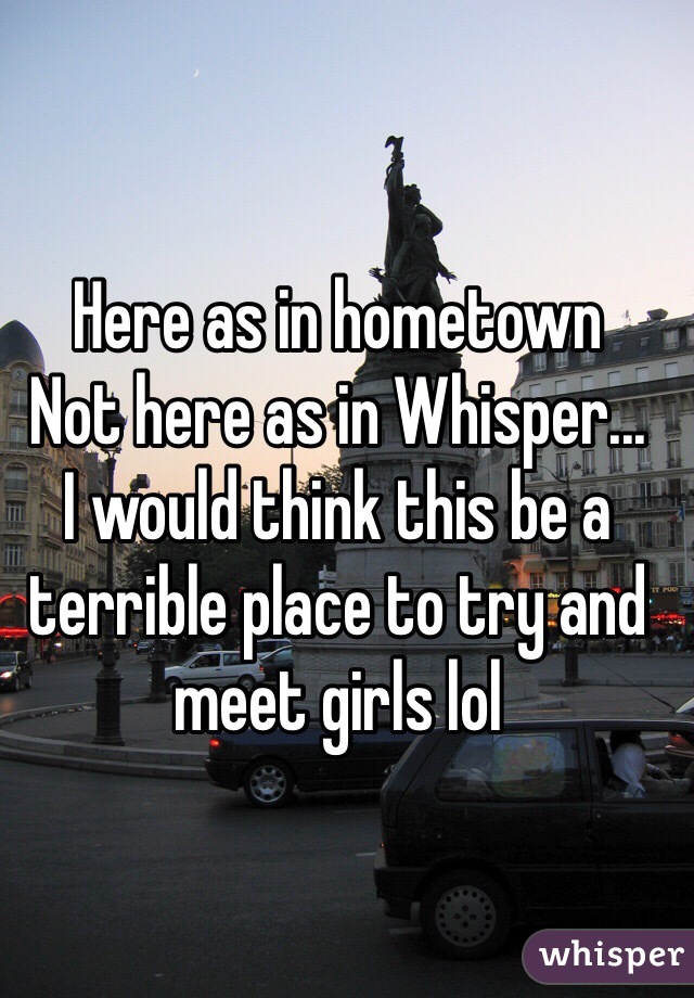 Here as in hometown
Not here as in Whisper...
I would think this be a terrible place to try and meet girls lol 