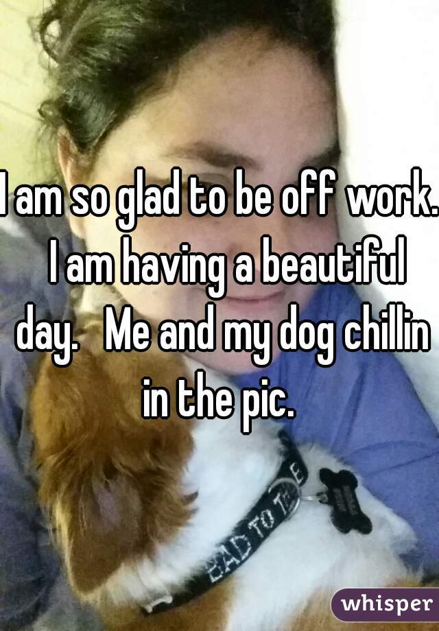 I am so glad to be off work.  I am having a beautiful day.   Me and my dog chillin in the pic. 