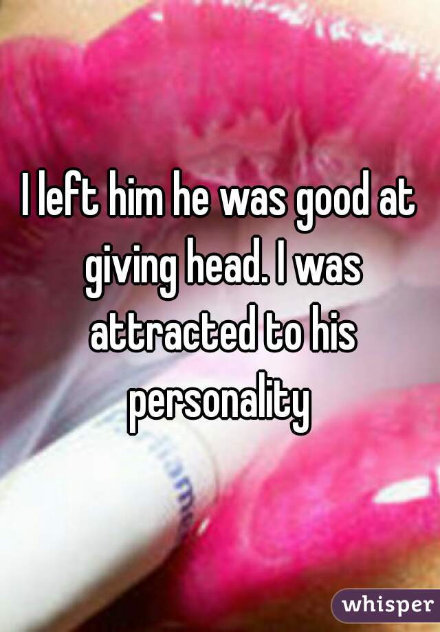 I left him he was good at giving head. I was attracted to his personality 