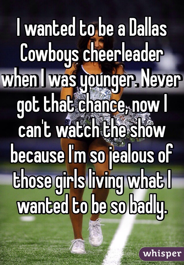 I wanted to be a Dallas Cowboys cheerleader when I was younger. Never got that chance, now I can't watch the show because I'm so jealous of those girls living what I wanted to be so badly.