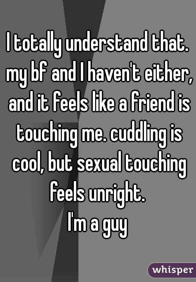 I totally understand that. my bf and I haven't either, and it feels like a friend is touching me. cuddling is cool, but sexual touching feels unright. 

I'm a guy