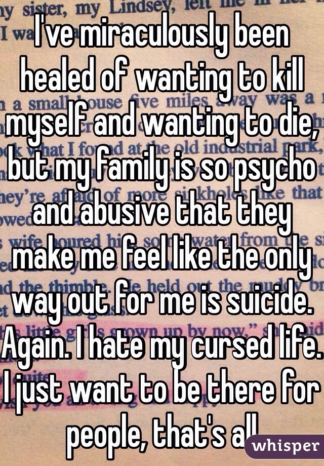 I've miraculously been healed of wanting to kill myself and wanting to die, but my family is so psycho and abusive that they make me feel like the only way out for me is suicide. Again. I hate my cursed life. I just want to be there for people, that's all 