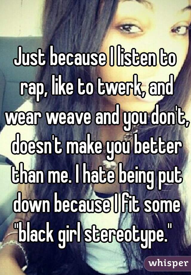 Just because I listen to rap, like to twerk, and wear weave and you don't, doesn't make you better than me. I hate being put down because I fit some "black girl stereotype."  