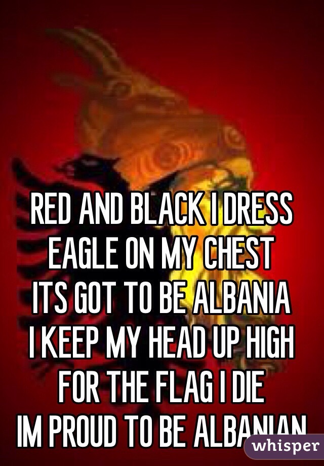 RED AND BLACK I DRESS
EAGLE ON MY CHEST
ITS GOT TO BE ALBANIA
I KEEP MY HEAD UP HIGH
FOR THE FLAG I DIE
IM PROUD TO BE ALBANIAN