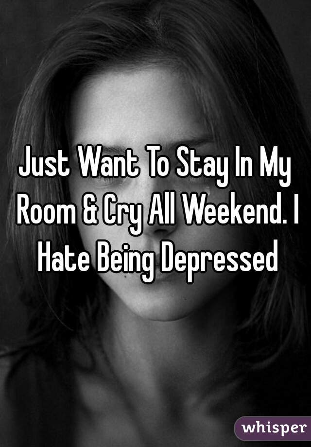 Just Want To Stay In My Room & Cry All Weekend. I Hate Being Depressed