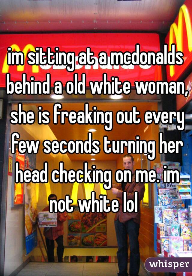 im sitting at a mcdonalds behind a old white woman, she is freaking out every few seconds turning her head checking on me. im not white lol  