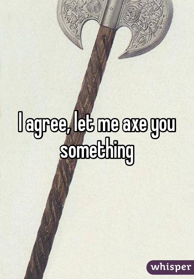 I agree, let me axe you something