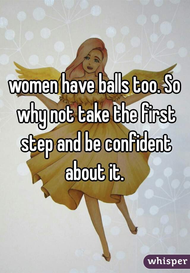 women have balls too. So why not take the first step and be confident about it. 
