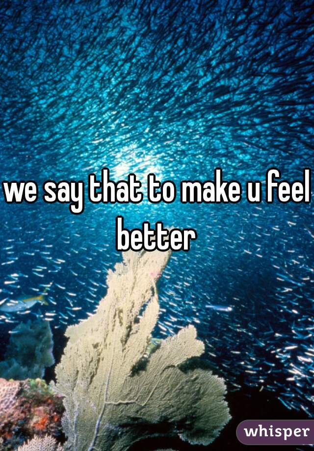 we say that to make u feel better 
