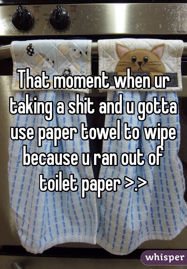 That moment when ur taking a shit and u gotta use paper towel to wipe because u ran out of toilet paper >.>