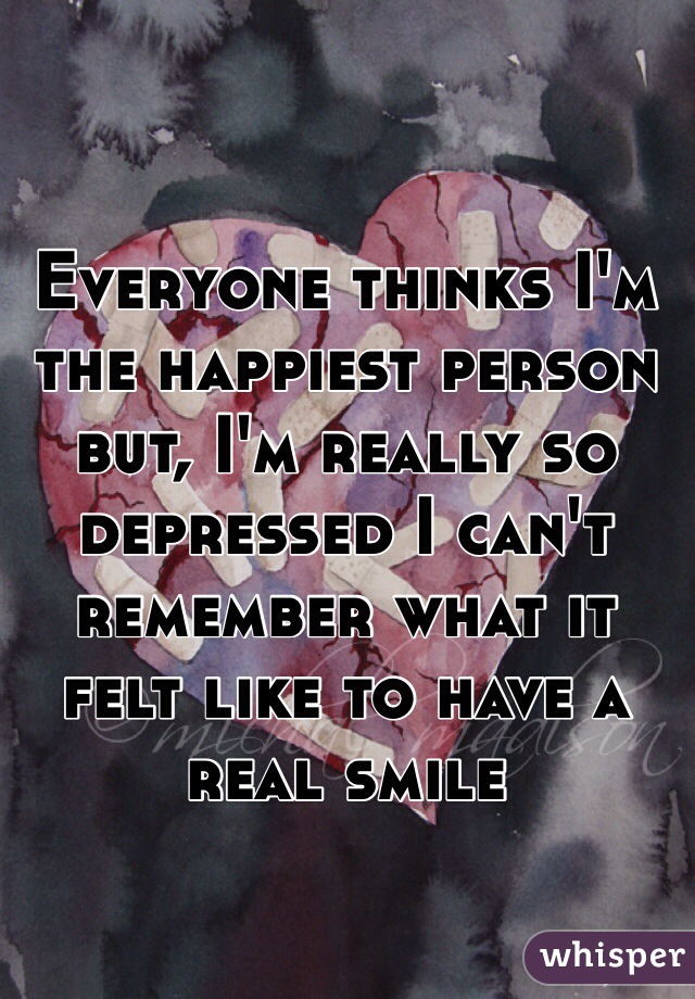 Everyone thinks I'm the happiest person but, I'm really so depressed I can't remember what it felt like to have a real smile 