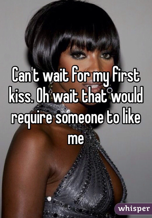 Can't wait for my first kiss. Oh wait that would require someone to like me