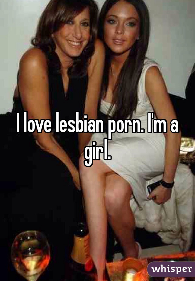 I love lesbian porn. I'm a girl.