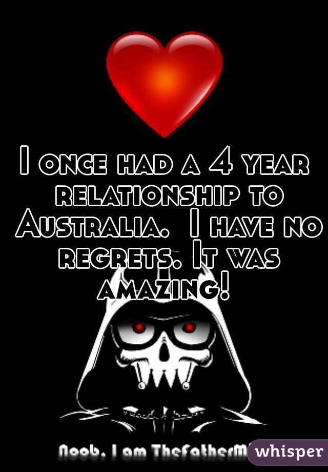 I once had a 4 year relationship to Australia.  I have no regrets. It was amazing! 