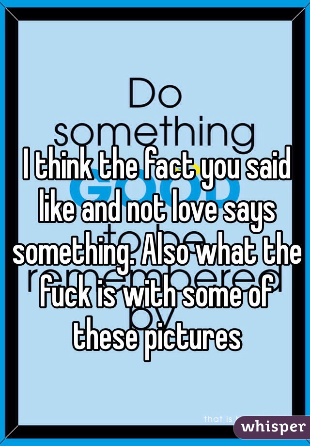I think the fact you said like and not love says something. Also what the fuck is with some of these pictures