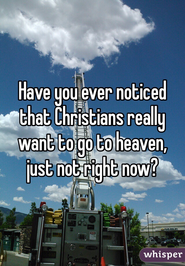 Have you ever noticed that Christians really want to go to heaven, just not right now?