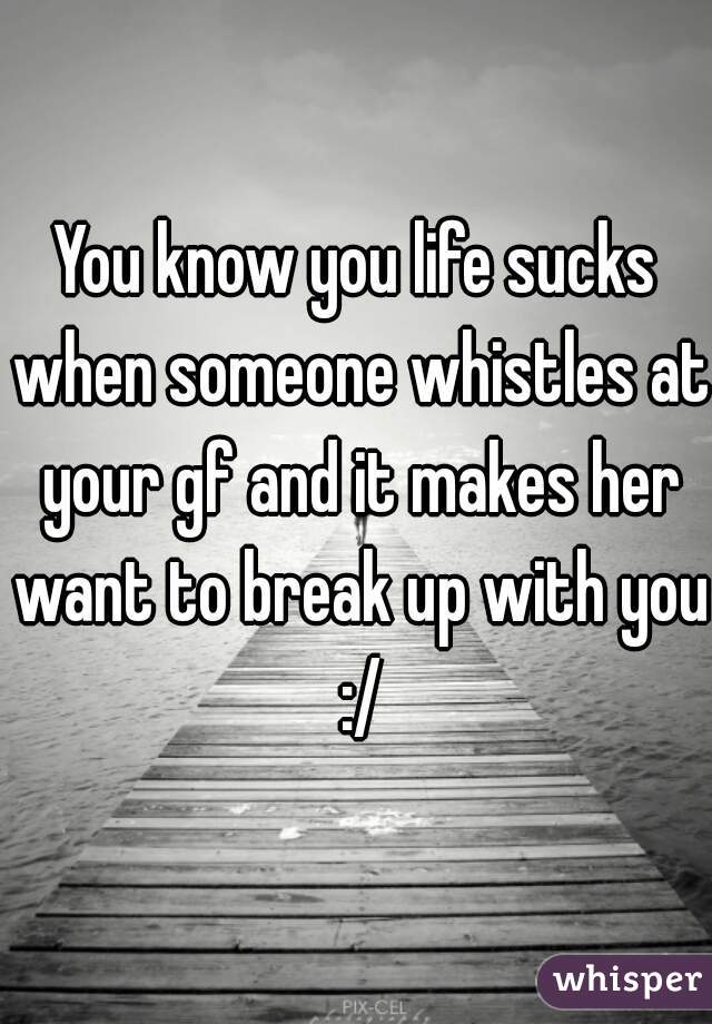 You know you life sucks when someone whistles at your gf and it makes her want to break up with you :/