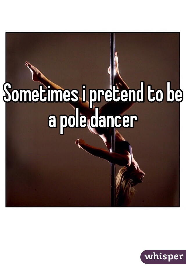 Sometimes i pretend to be a pole dancer