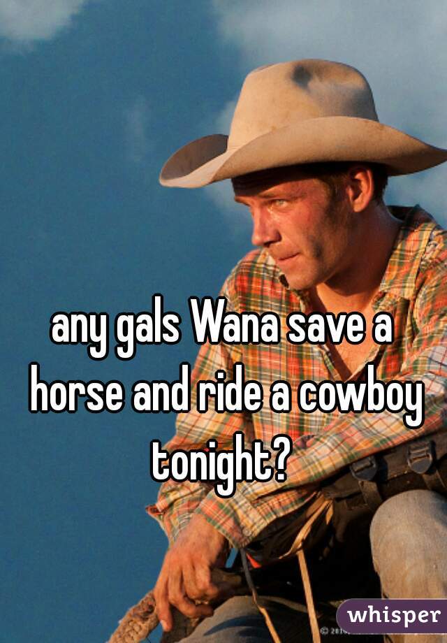 any gals Wana save a horse and ride a cowboy tonight? 