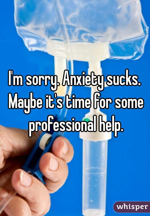 I'm sorry. Anxiety sucks. Maybe it's time for some professional help.
