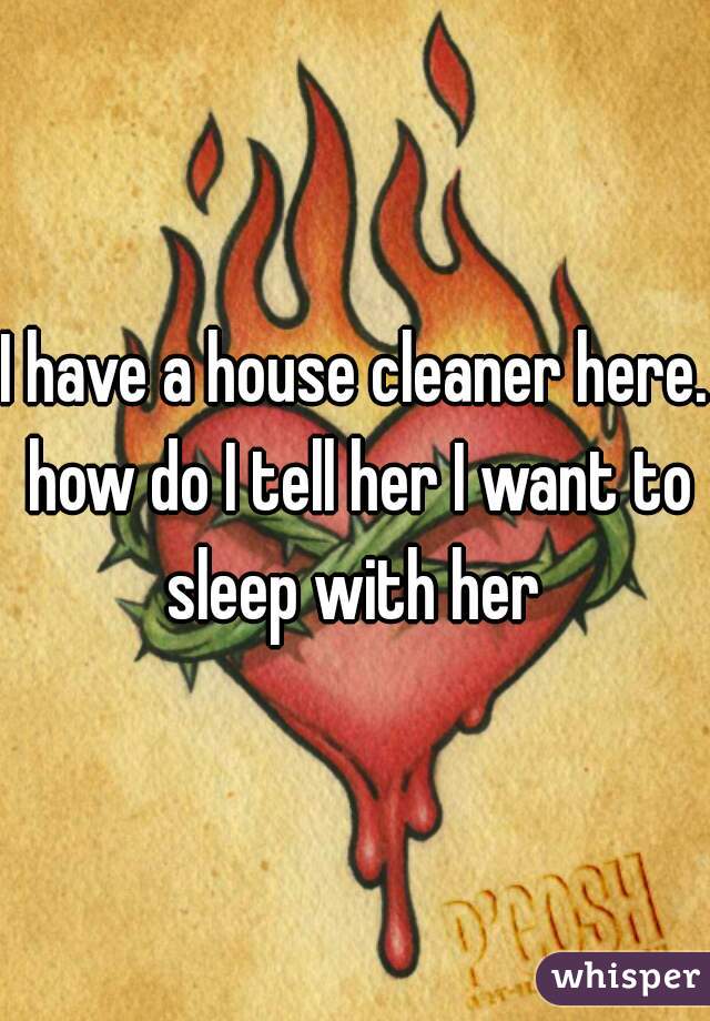 I have a house cleaner here. how do I tell her I want to sleep with her 