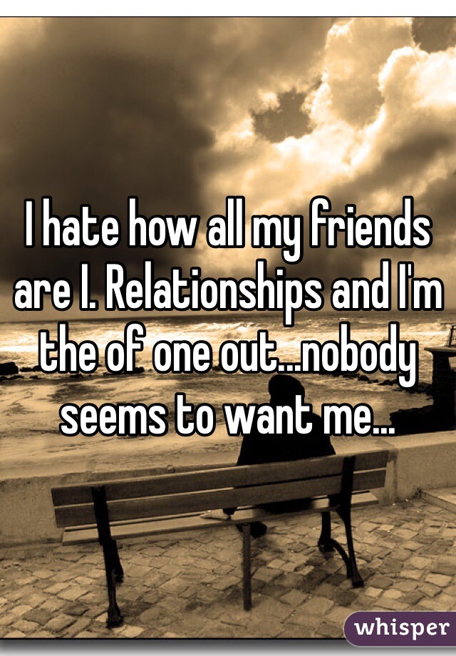 I hate how all my friends are I. Relationships and I'm the of one out...nobody seems to want me...