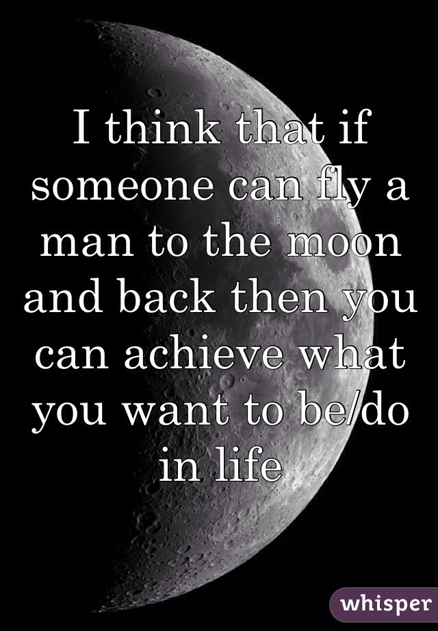 I think that if someone can fly a man to the moon and back then you can achieve what you want to be/do in life