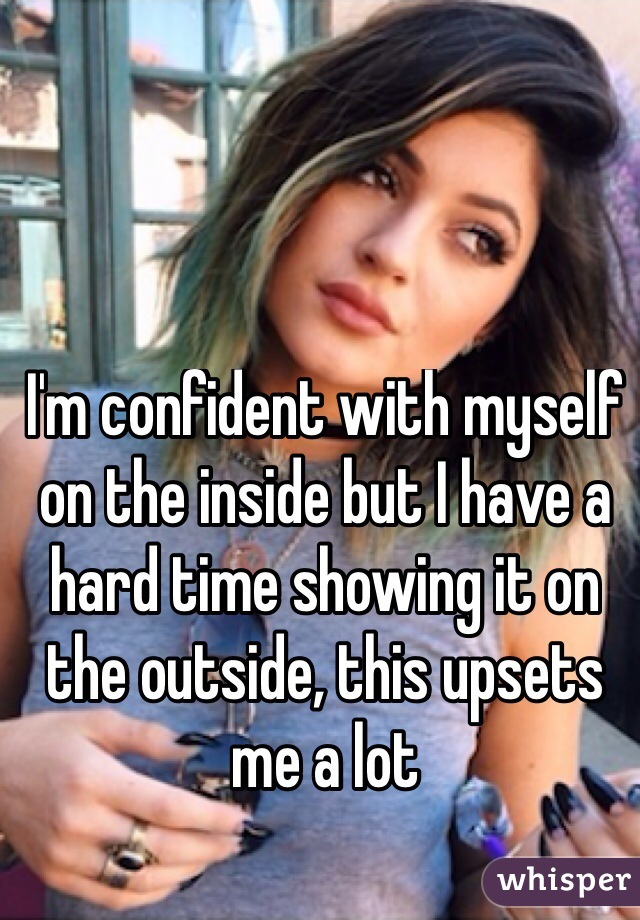 I'm confident with myself on the inside but I have a hard time showing it on the outside, this upsets me a lot

