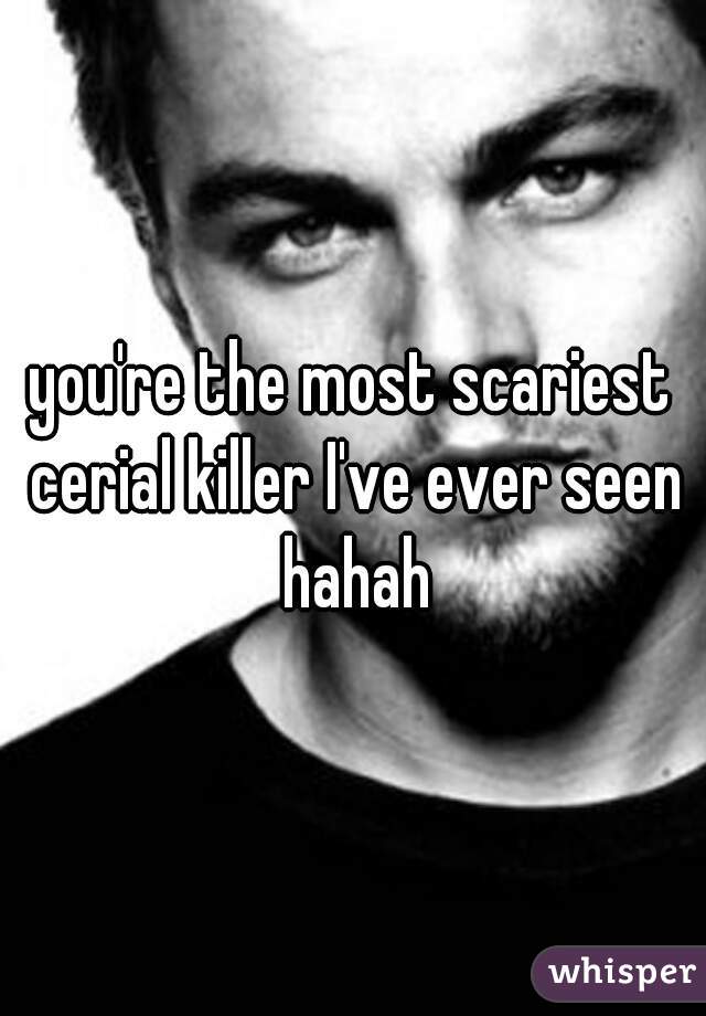 you're the most scariest cerial killer I've ever seen hahah