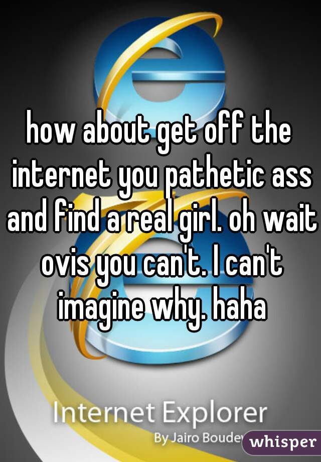 how about get off the internet you pathetic ass and find a real girl. oh wait ovis you can't. I can't imagine why. haha
