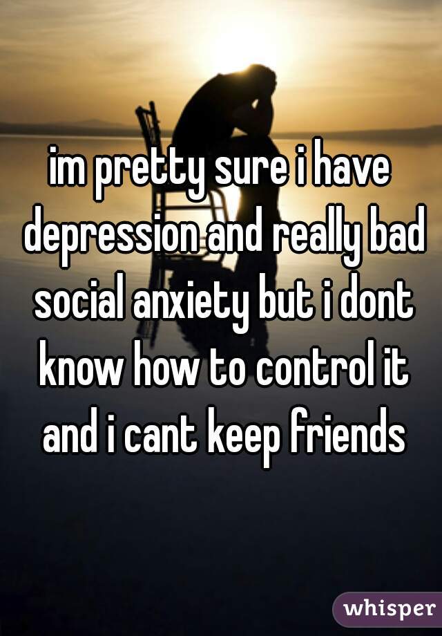 im pretty sure i have depression and really bad social anxiety but i dont know how to control it and i cant keep friends