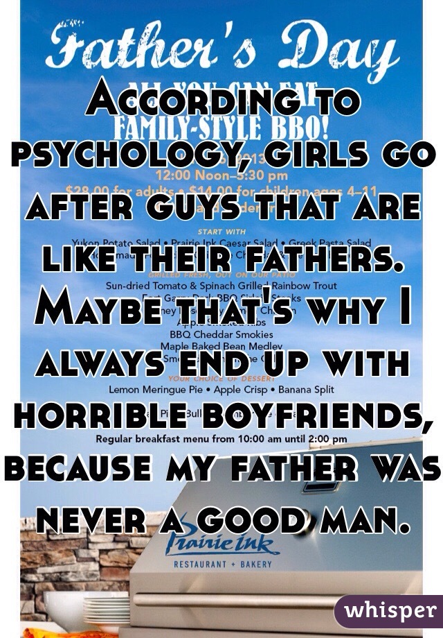 According to psychology, girls go after guys that are like their fathers. Maybe that's why I always end up with horrible boyfriends, because my father was never a good man.