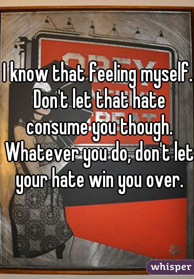I know that feeling myself. Don't let that hate consume you though. Whatever you do, don't let your hate win you over.