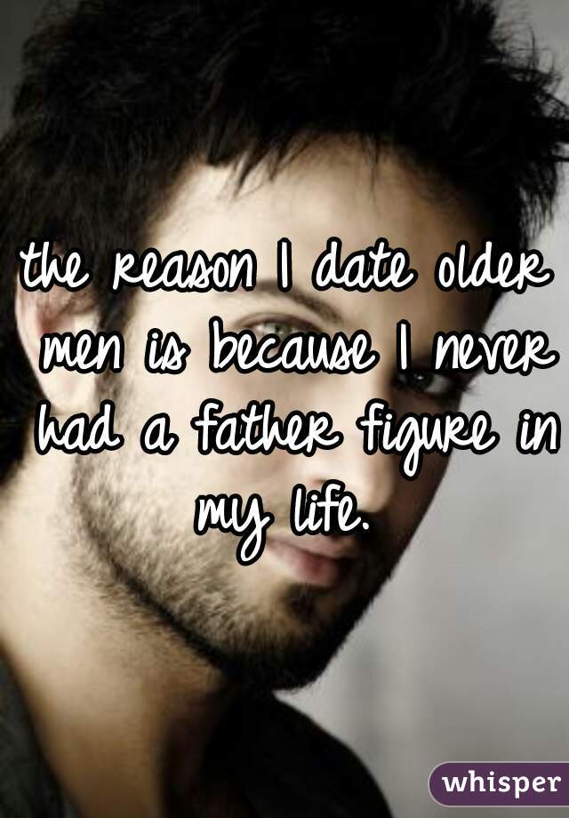 the reason I date older men is because I never had a father figure in my life. 