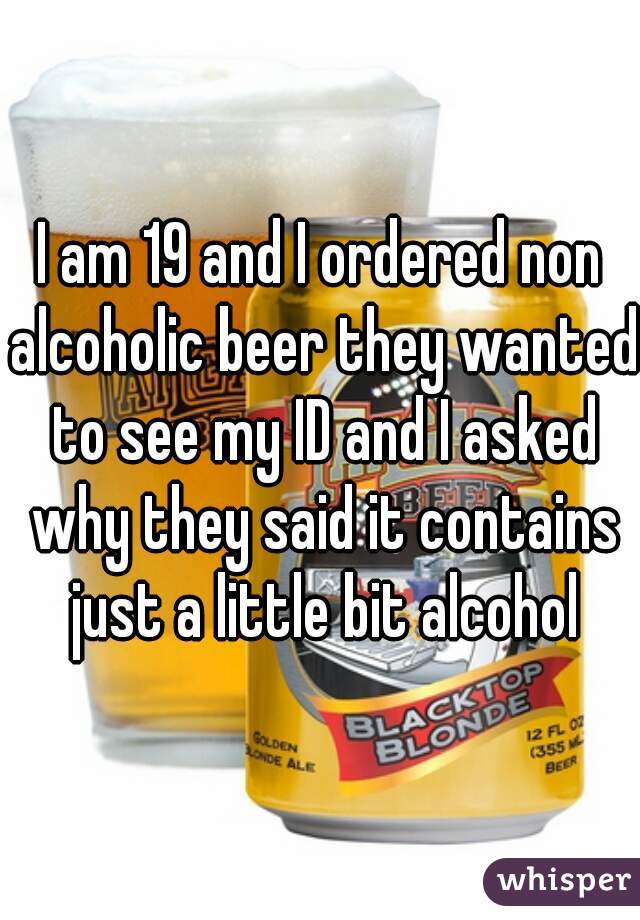 I am 19 and I ordered non alcoholic beer they wanted to see my ID and I asked why they said it contains just a little bit alcohol