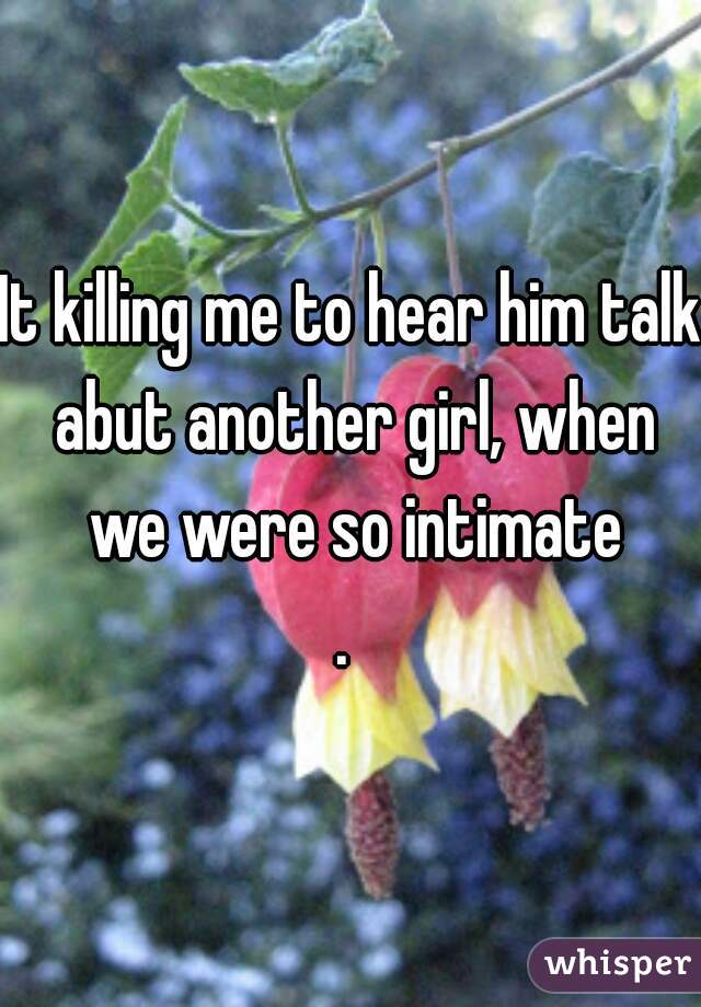 It killing me to hear him talk abut another girl, when we were so intimate
. 
 