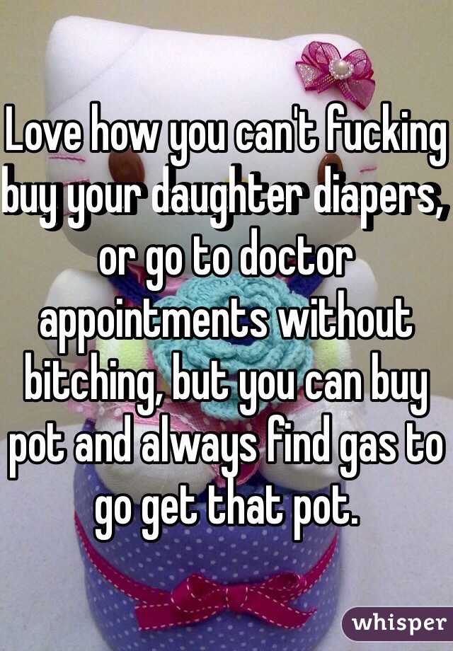 Love how you can't fucking buy your daughter diapers, or go to doctor appointments without bitching, but you can buy pot and always find gas to go get that pot. 