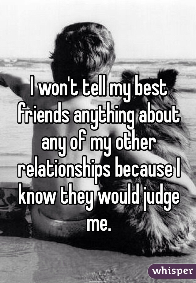 I won't tell my best friends anything about any of my other relationships because I know they would judge me.