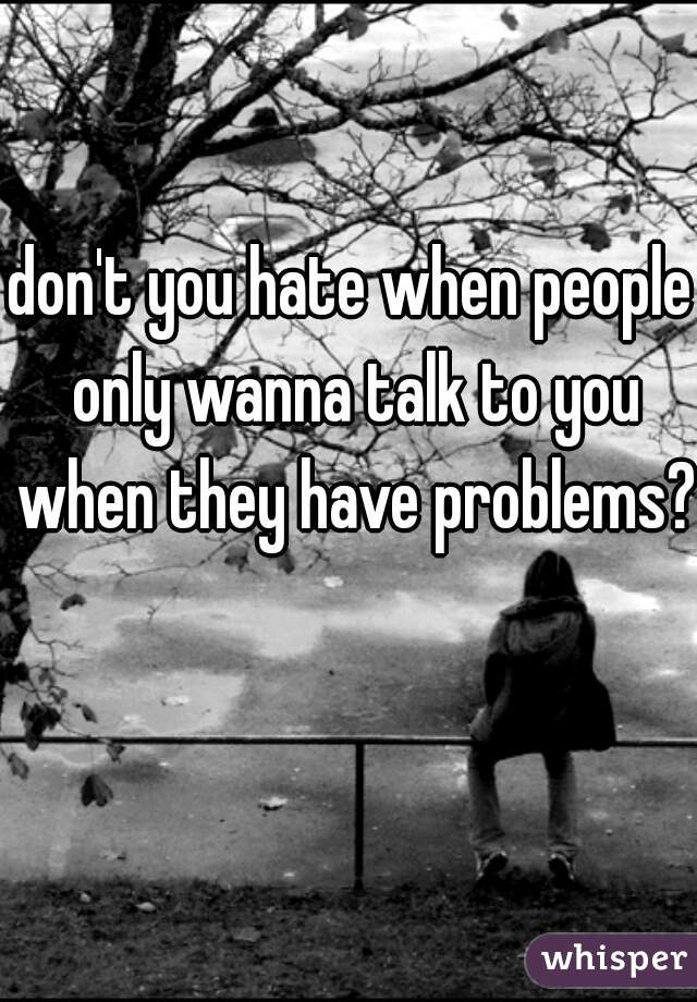 don't you hate when people only wanna talk to you when they have problems?