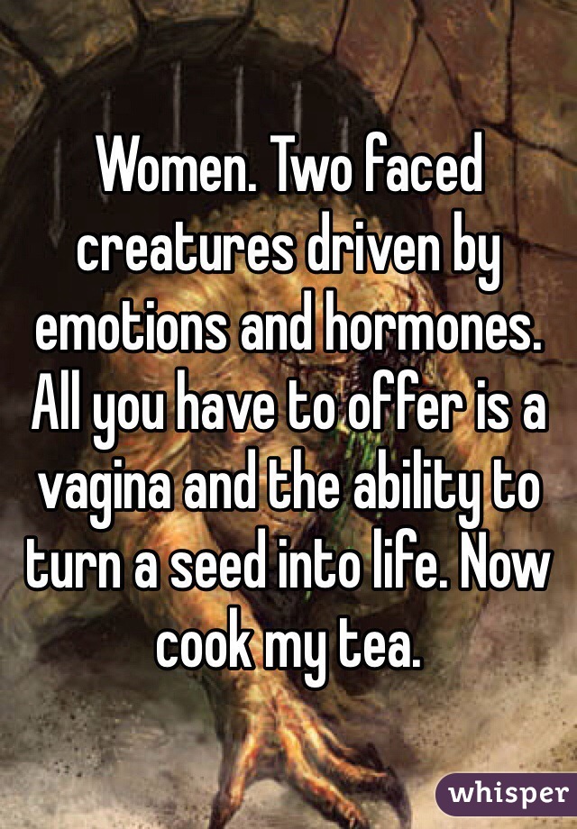 Women. Two faced creatures driven by emotions and hormones. All you have to offer is a vagina and the ability to turn a seed into life. Now cook my tea. 