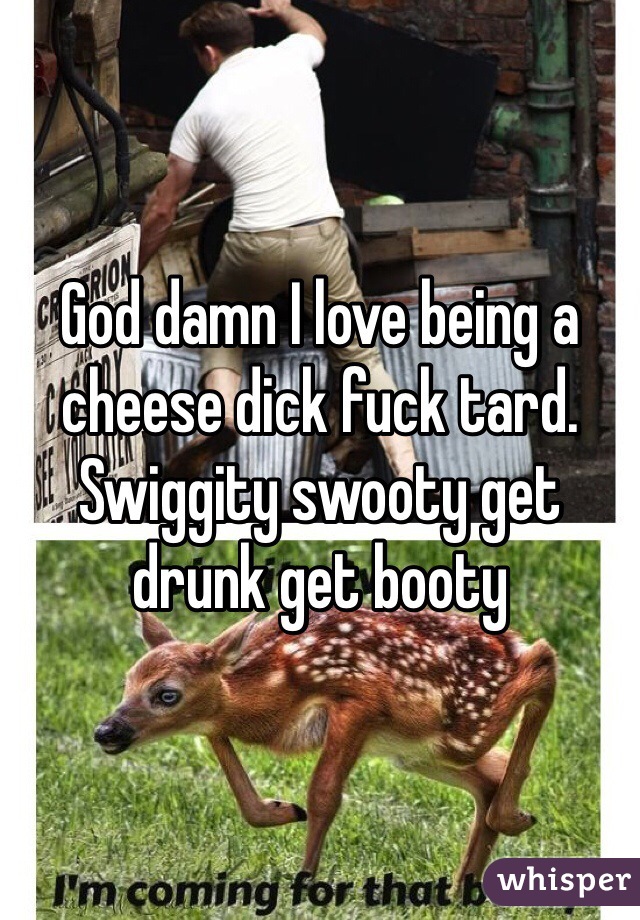 God damn I love being a cheese dick fuck tard. Swiggity swooty get drunk get booty