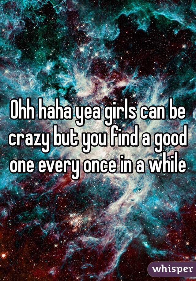 Ohh haha yea girls can be crazy but you find a good one every once in a while 