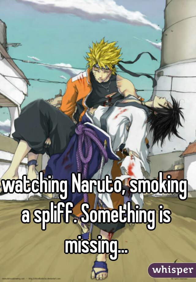 watching Naruto, smoking a spliff. Something is missing...
