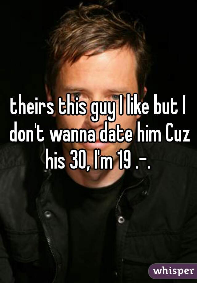 theirs this guy I like but I don't wanna date him Cuz his 30, I'm 19 .-. 