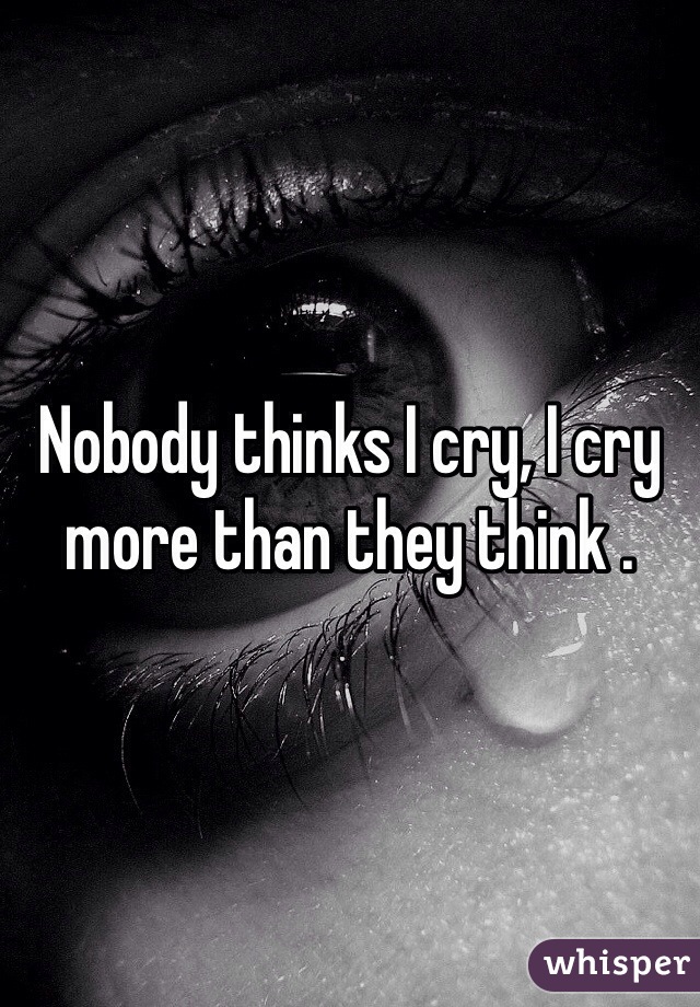 Nobody thinks I cry, I cry more than they think . 