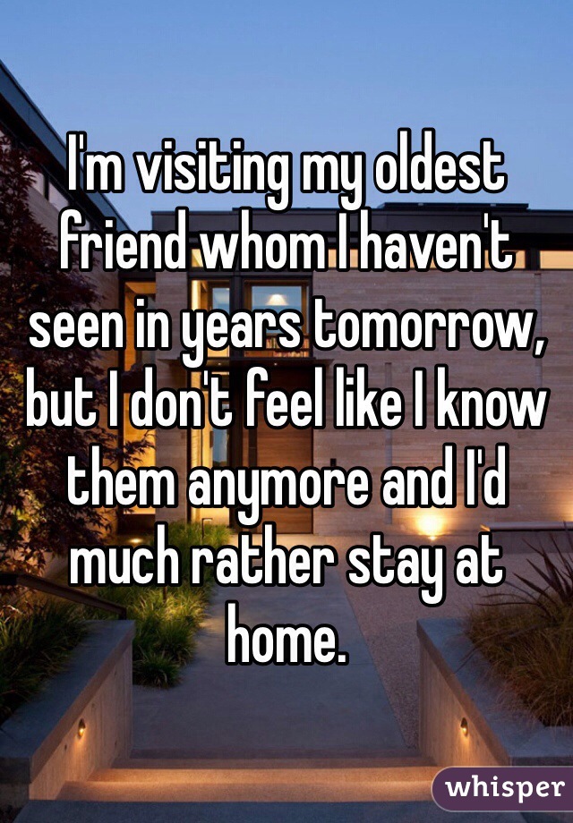 I'm visiting my oldest friend whom I haven't seen in years tomorrow, but I don't feel like I know them anymore and I'd much rather stay at home.