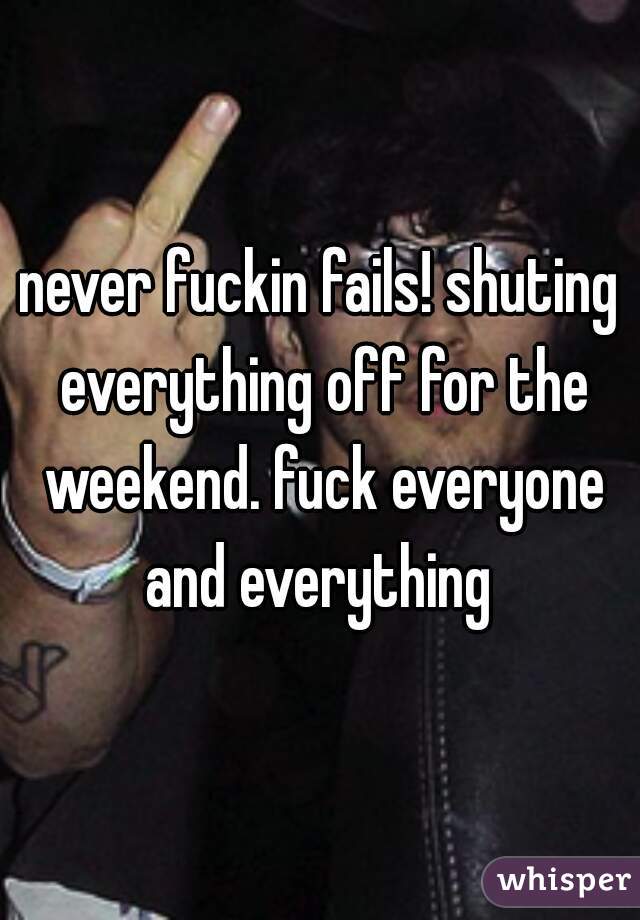never fuckin fails! shuting everything off for the weekend. fuck everyone and everything 